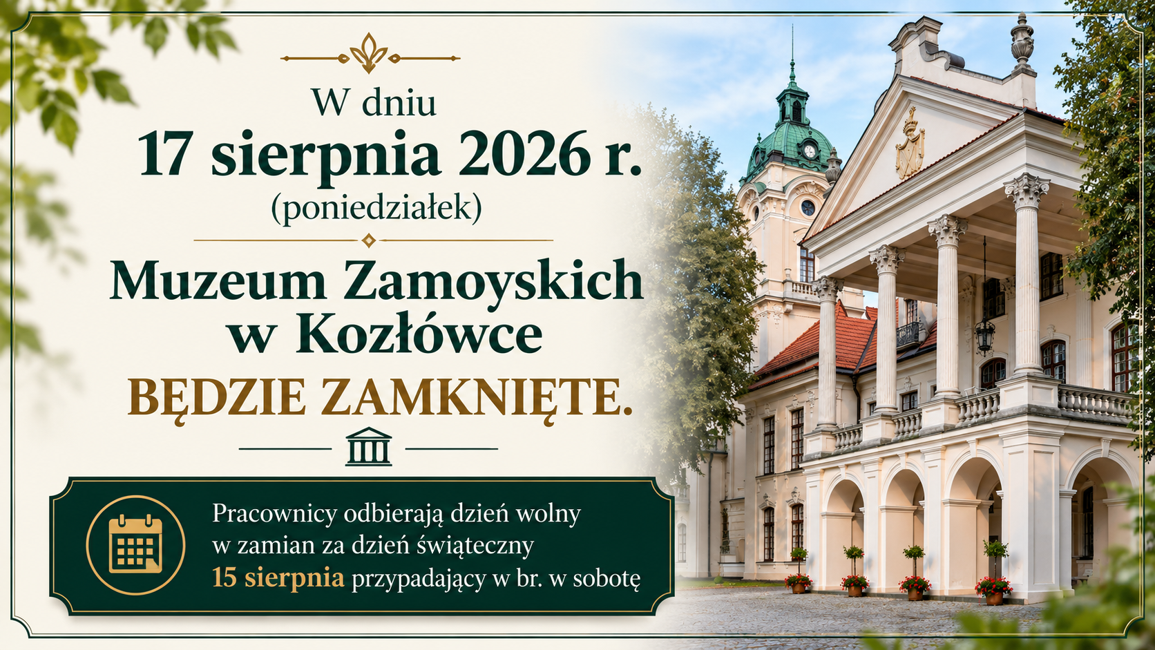Poziomy baner informacyjny w eleganckiej, klasycznej stylistyce, utrzymany w kolorach kremowym, ciemnozielonym i złotym.
Na całej powierzchni znajduje się cienka, podwójna, ciemnozielona ramka z dekoracyjnymi ornamentami w narożnikach. W tle po lewej stronie widoczne są delikatne motywy roślinne.
W centralnej i lewej części banera umieszczono dużą informację tekstową. U góry znajduje się złoty ornament, a pod nim napis:
„W dniu 17 sierpnia 2026 r. (poniedziałek)”
Poniżej dużą, ciemnozieloną czcionką widnieje:
„Muzeum Zamoyskich w Kozłówce”
a pod nim, wyróżniony złotym kolorem:
„BĘDZIE ZAMKNIĘTE.”
Niżej znajduje się ozdobny symbol przedstawiający stylizowany budynek muzeum.
W dolnej części banera umieszczono szeroki, ciemnozielony panel z cienką złotą ramką. Po jego lewej stronie znajduje się złota ikona kalendarza. Obok niej widnieje informacja:
„Pracownicy odbierają dzień wolny
w zamian za dzień świąteczny
15 sierpnia przypadający w br. w sobotę.”
Fragment „15 sierpnia” wyróżniono złotym kolorem.
Po prawej stronie banera znajduje się fotografia pałacu w Kozłówce. Widać fragment elewacji pałacu z charakterystycznym portykiem wspartym na wysokich, klasycystycznych kolumnach, arkadowym przyziemiem oraz wieżą z zieloną kopułą i zegarem. Nad budynkiem widoczne jest jasne, błękitne niebo, a po bokach znajdują się drzewa. Zdjęcie płynnie przechodzi w kremowe tło części tekstowej.