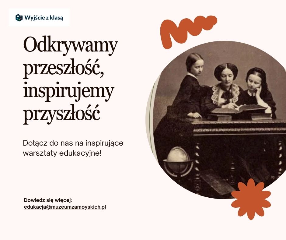 Grafika promująca program „Wyjście z klasą”. Po lewej stronie, na jasnoróżowym tle, znajduje się napis dużą, elegancką czcionką:
„Odkrywamy przeszłość, inspirujemy przyszłość”.
Pod spodem mniejszym drukiem:
„Dołącz do nas na inspirujące warsztaty edukacyjne!”.
Niżej umieszczono informację kontaktową:
„Dowiedz się więcej: edukacja@muzeumzamoyskich.pl”.
W lewym górnym rogu widnieje niewielkie logo programu „Wyjście z klasą” — granatowy symbol w kształcie sześcianu z białym napisem.
Po prawej stronie grafiki widać stare, czarno-białe zdjęcie w okrągłej ramce. Przedstawia ono trzy kobiety w ciemnych, długich sukniach z XIX wieku, siedzące przy stole.
Środkowa kobieta, dorosła, z upiętymi włosami i koronkowym kołnierzykiem, pokazuje coś w otwartej księdze leżącej na stole. Dwie młodsze dziewczęta patrzą na książkę — jedna stoi obok, druga siedzi z podpartą głową.
W prawym górnym rogu grafiki znajduje się pomarańczowy, abstrakcyjny kształt fali, a w prawym dolnym – pomarańczowy kwiatowy motyw. Całość utrzymana jest w ciepłych, stonowanych barwach, tworząc spokojny, historyczno-edukacyjny klimat.