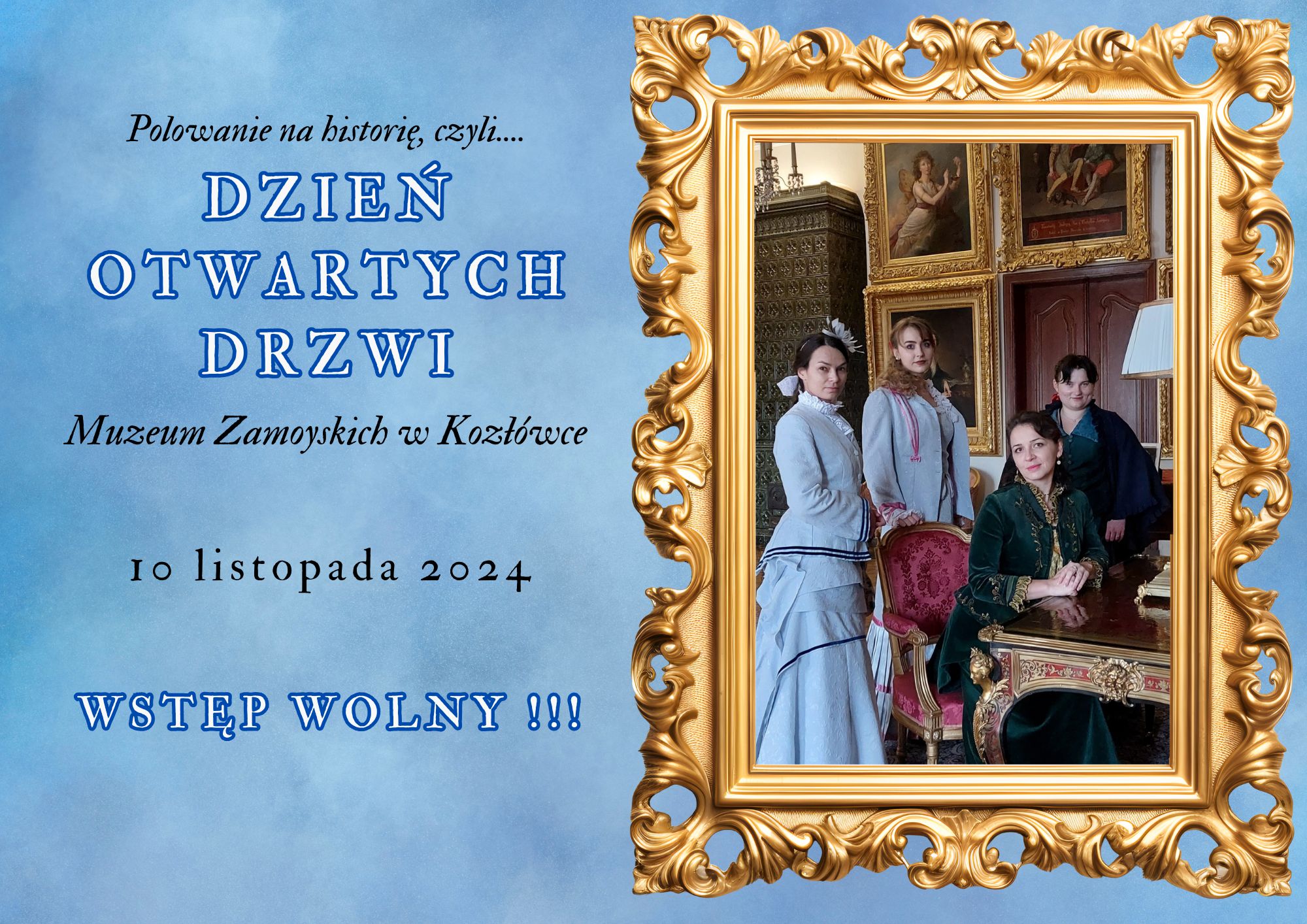 Na grafice promującej wydarzenie „Polowanie na historię, czyli... Dzień Otwartych Drzwi Muzeum Zamoyskich w Kozłówce” widoczny jest elegancki złoty ornament w kształcie ramy, wypełnionej zdjęciem przedstawiającym cztery kobiety w stylowych strojach historycznych, stojących we wnętrzu pałacowego salonu. Tło grafiki jest niebieskie, lekko cieniowane. W lewym górnym rogu widnieje tytuł wydarzenia zapisany dużymi, stylizowanymi literami: „Polowanie na historię, czyli... DZIEŃ OTWARTYCH DRZWI Muzeum Zamoyskich w Kozłówce”. Na dole znajduje się data: „10 listopada 2024” oraz informacja „WSTĘP WOLNY!!!” zapisana w mocnym, niebieskim kolorze, podkreślająca bezpłatny charakter wydarzenia.