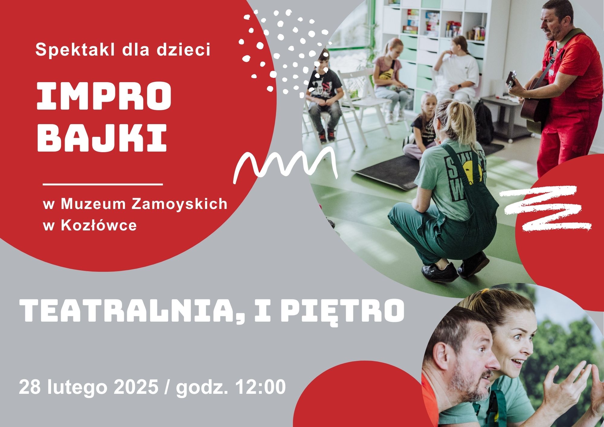 Na grafice znajduje się plakat promujący spektakl improwizowany dla dzieci pt. „IMPRO BAJKI” w Muzeum Zamoyskich w Kozłówce. Tło plakatu jest szaro-czerwone z dynamicznymi, białymi elementami graficznymi.

Po lewej stronie widnieje duży czerwony okrąg, w którym białymi literami napisano: „Spektakl dla dzieci” oraz „IMPRO BAJKI”. Pod spodem znajduje się informacja o miejscu wydarzenia: „w Muzeum Zamoyskich w Kozłówce”. Poniżej, na szarym tle, podano datę i godzinę: „28 lutego 2025 / godz. 12:00” oraz informację o biletach dostępnych online wraz z adresem strony internetowej.


Po prawej stronie plakatu umieszczono dwie fotografie. Górne zdjęcie przedstawia dzieci siedzące w jasnej, nowoczesnej sali na zielonej podłodze. Naprzeciwko nich dwoje dorosłych aktorów w luźnych ubraniach – kobieta w zielonym kombinezonie oraz mężczyzna w czerwonym stroju grający na gitarze.

Dolne zdjęcie to zbliżenie twarzy dwojga aktorów – kobiety i mężczyzny. Mają ożywione, pełne emocji miny.