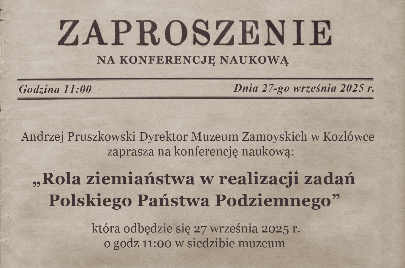 Na zdjęciu widnieje zaproszenie wydrukowane na papierze w kolorze stylizowanym na lekko postarzany, beżowo brązowy pergamin. Całość ma elegancki, historyczny charakter. Przypomina wyglądem starodawne dokumenty. Tekst zaproszenia:
ZAPROSZENIE
NA KONFERENCJĘ NAUKOWĄ

Godzina 11:00          Dnia 27-go września 2025 r.

Andrzej Pruszkowski Dyrektor Muzeum Zamoyskich w Kozłówce
zaprasza na konferencję naukową:

„Rola ziemiaństwa w realizacji zadań Polskiego Państwa Podziemnego”

która odbędzie się 27 września 2025 r.
o godz. 11:00 w siedzibie muzeum

Opis wizualny:
Tło przypomina papier czerpany, z lekkim gradientem i subtelnym „przetarciem”.

Czcionki są stylizowane: nagłówki mają dużą, klasyczną, szeryfową czcionkę; tekst główny – mniejszy, czytelny druk.