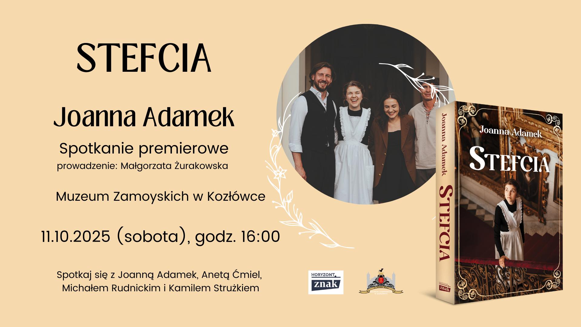 STEFCIA
Joanna Adamek
Spotkanie premierowe
prowadzenie: Małgorzata Żurakowska
Muzeum Zamoyskich w Kozłówce
11.10.2025 (sobota), godz. 16:00

Niżej, mniejszym drukiem:
Spotkaj się z Joanną Adamek, Anetą Ćmiel, Michałem Rudnickim i Kamilem Strużkiem
Na dole znajdują się logotypy:
– Wydawnictwa Znak (z napisem „Horyzont”)
– Muzeum Zamoyskich w Kozłówce (z herbem i stylizowaną grafiką pałacu)
Po prawej stronie plakatu znajdują się dwa graficzne elementy:
Okrągłe zdjęcie – grupa czterech uśmiechniętych osób stoi obok siebie, najprawdopodobniej aktorzy serialu. Na pierwszym planie dziewczyna w białym fartuchu, w stroju przypominającym XIX-wieczny uniform służącej. Obok niej mężczyzna w białej koszuli i kamizelce, kobieta w ciemnym stroju oraz inny mężczyzna w jasnej, prostej koszuli. Zdjęcie ozdobione jest białymi, dekoracyjnymi, roślinnymi motywami.
Książka „Stefcia” autorstwa Joanny Adamek – pokazana pod lekkim kątem, z okładką przedstawiającą młodą kobietę (prawdopodobnie Stefcię) stojącą na ozdobnych schodach w eleganckim wnętrzu. Ma na sobie czarną suknię z białym fartuchem i patrzy lekko w górę.