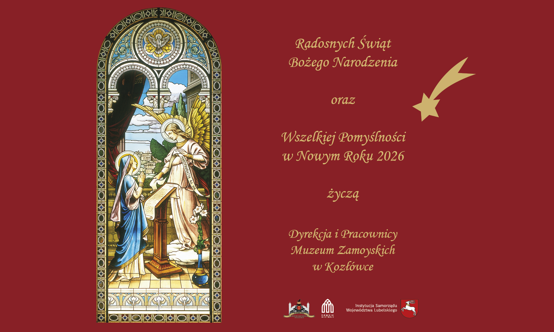 Grafika ma poziomy układ i utrzymana jest w eleganckiej, świątecznej kolorystyce. Tło po prawej stronie jest jednolicie bordowe, a po lewej znajduje się wysoki, wąski obraz przypominający witraż.
Lewą część zajmuje przedstawienie sceny religijnej w stylu witrażowym. Ukazana jest scena Zwiastowania. Po lewej stronie witraża stoi Maryja, ubrana w długą, niebieską szatę z jasnym welonem. Ma pochyloną głowę i trzyma dłonie w geście pokory. Naprzeciw niej stoi Archanioł Gabriel, ubrany w jasną szatę, z dużymi złotymi skrzydłami. Anioł wskazuje na otwartą księgę spoczywającą na pulpicie. Nad postaciami widoczna jest architektoniczna arkada oraz fragment nieba z obłokami. Całość otoczona jest dekoracyjną ramą typową dla witraży.
Prawa część grafiki zawiera tekst życzeń zapisany ozdobną, złotą czcionką. Tekst brzmi:
„Radosnych Świąt Bożego Narodzenia
oraz
Wszelkiej Pomyślności
w Nowym Roku 2026
życzą
Dyrekcja i Pracownicy
Muzeum Zamoyskich
w Kozłówce”.
W górnej prawej części widoczny jest motyw złotej gwiazdy betlejemskiej z długim, zakrzywionym ogonem. Na dole grafiki, na bordowym tle, umieszczone są niewielkie logotypy instytucji związanych z Muzeum Zamoyskich w Kozłówce.
Całość ma uroczysty, spokojny i świąteczny charakter, łącząc motywy religijne z oficjalnymi życzeniami bożonarodzeniowymi.