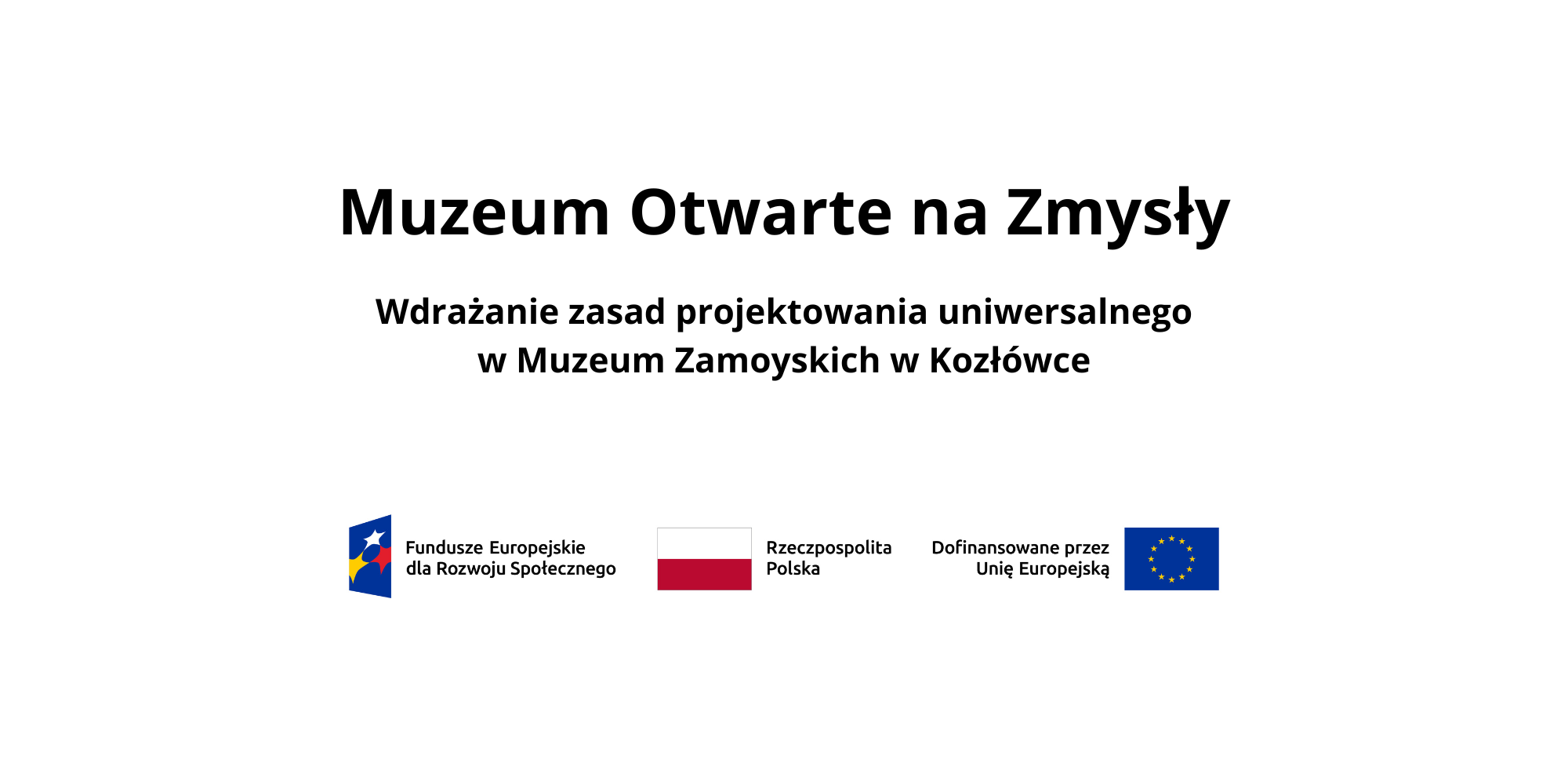 Na białym tle widnieje duży, czarny tytuł: „Muzeum Otwarte na Zmysły”. Poniżej znajduje się podtytuł: „Wdrażanie zasad projektowania uniwersalnego w Muzeum Zamoyskich w Kozłówce”.
W dolnej części grafiki umieszczono trzy elementy w jednym rzędzie: po lewej stronie znak Funduszy Europejskich z napisem „Fundusze Europejskie dla Rozwoju Społecznego”, pośrodku barwy Rzeczypospolitej Polskiej z napisem „Rzeczpospolita Polska”, a po prawej stronie znak Unii Europejskiej z napisem „Dofinansowane przez Unię Europejską”.