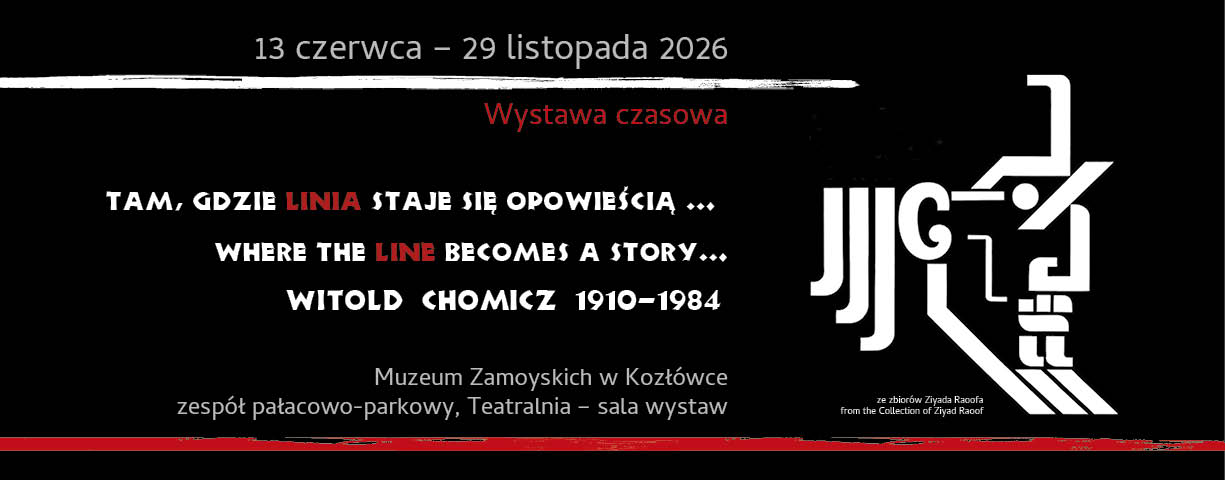 Poziomy baner utrzymany w kontrastowej kolorystyce czerni, bieli i czerwieni. Tło jest całkowicie czarne.

W górnej części, na środku, widnieje biały napis: „13 czerwca – 31 listopada 2026”. Pod nim biegnie nieregularna, ręcznie malowana biała linia przypominająca pociągnięcie pędzla. Poniżej, czerwonym kolorem, umieszczono napis: „Wystawa czasowa”.

Centralną część banera zajmuje hasło zapisane dużymi, stylizowanymi literami. W pierwszym wersie po polsku: „Tam, gdzie linia staje się opowieścią…”. Słowo „linia” wyróżniono czerwonym kolorem, pozostałe litery są białe. Niżej znajduje się angielski odpowiednik: „Where the line becomes a story…”, również z czerwonym słowem „line”.

Pod hasłem widnieje nazwisko i daty życia artysty: „Witold Chomicz 1910–1984”, zapisane białą, dekoracyjną czcionką.

W dolnej części, mniejszym białym tekstem, podano miejsce ekspozycji: „zespół pałacowo-parkowy w Kozłówce” oraz poniżej: „Teatralnia – sala wystaw”.

Prawą stronę banera zajmuje duży biały znak graficzny inspirowany typografią i geometrycznym rysunkiem. Kompozycja przypomina połączenie liter, linii i abstrakcyjnych form konstrukcyjnych. W dolnym prawym rogu, bardzo małym drukiem, znajduje się informacja: „ze zbiorów Ziyada Raoofa / from the Collection of Ziyad Raoof”.

Całość ma nowoczesny, minimalistyczny charakter i przywołuje estetykę plakatu artystycznego oraz grafiki użytkowej XX wieku.

A horizontal banner designed in a contrasting palette of black, white, and red. The background is entirely black.

At the top center, there is a white inscription reading: “13 June – 31 November 2026.” Beneath it runs an irregular white line resembling a hand-painted brushstroke. Below the line, in red text, appears the phrase: “Temporary Exhibition.”

The central part of the banner is occupied by a slogan written in large, stylized letters. The first line, in Polish, reads: “Tam, gdzie linia staje się opowieścią…” (“Where the line becomes a story…”). The word “linia” (“line”) is highlighted in red, while the remaining letters are white. Beneath it appears the English version: “Where the line becomes a story…”, with the word “line” also emphasized in red.

Below the slogan are the artist’s name and life dates: “Witold Chomicz 1910–1984,” written in a decorative white typeface.

In the lower section, smaller white text provides the exhibition venue: “the palace and park complex in Kozłówka,” followed by: “Teatralnia – exhibition hall.”

The right side of the banner is dominated by a large white graphic symbol inspired by typography and geometric drawing. The composition resembles a combination of letters, lines, and abstract structural forms. In the lower right corner, in very small print, appears the note: “ze zbiorów Ziyada Raoofa / from the Collection of Ziyad Raoof.”

The overall design has a modern, minimalist character and evokes the aesthetics of twentieth-century artistic posters and graphic design.