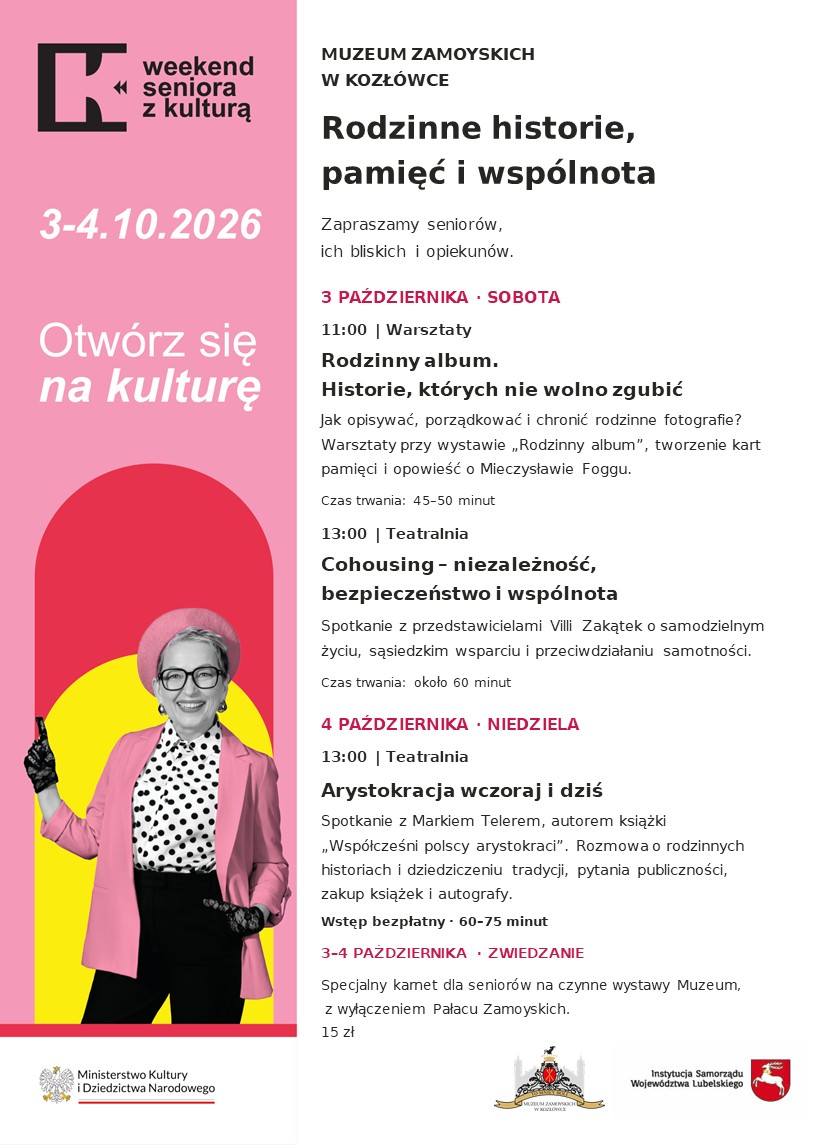 Plakat w układzie pionowym zaprasza na Weekend Seniora z Kulturą w Muzeum Zamoyskich w Kozłówce, odbywający się 3 i 4 października 2026 roku.
Po lewej stronie znajduje się szeroki różowy pas. U góry umieszczono czarny znak graficzny i napis „Weekend Seniora z Kulturą”, a poniżej białą datę „3–4.10.2026” oraz hasło „Otwórz się na kulturę”.
Dolną część pasa zajmuje postać uśmiechniętej starszej kobiety w okularach. Kobieta nosi różowy beret i marynarkę, jasną bluzkę w czarne grochy, czarne spodnie oraz koronkowe rękawiczki. Prawą dłoń unosi w geście powitania. Za nią znajdują się czerwone i żółte pola o zaokrąglonych kształtach. Pod ilustracją, na białym tle, widnieje znak Ministerstwa Kultury i Dziedzictwa Narodowego.
Prawa część plakatu ma białe tło. Czarny nagłówek wskazuje organizatora: „Muzeum Zamoyskich w Kozłówce”. Poniżej dużymi, pogrubionymi literami zapisano tytuł programu: „Rodzinne historie, pamięć i wspólnota” oraz zaproszenie dla seniorów, ich bliskich i opiekunów. Daty wyróżniono ciemnoróżowym kolorem.
Program obejmuje:
W sobotę, 3 października, o godzinie 11:00 — warsztaty „Rodzinny album. Historie, których nie wolno zgubić”.
Tego samego dnia o godzinie 13:00 w Teatralni — „Cohousing – niezależność, bezpieczeństwo i wspólnota”. Spotkanie z przedstawicielami Villi Zakątek.
W niedzielę, 4 października, o godzinie 13:00 w Teatralni — „Arystokracja wczoraj i dziś”. Spotkanie z Markiem Telerem, autorem książki „Współcześni polscy arystokraci”. Wstęp bezpłatny. Będzie możliwość zakupu książek i uzyskania autografu.
Na dole plakatu znajduje się informacja o specjalnym karnecie dla seniorów, dostępnym 3 i 4 października, na ekspozycje Muzeum z wyłączeniem Pałacu.